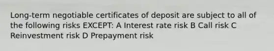 Long-term negotiable certificates of deposit are subject to all of the following risks EXCEPT: A Interest rate risk B Call risk C Reinvestment risk D Prepayment risk