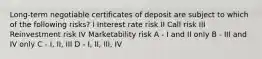 Long-term negotiable certificates of deposit are subject to which of the following risks? I Interest rate risk II Call risk III Reinvestment risk IV Marketability risk A - I and II only B - III and IV only C - I, II, III D - I, II, III, IV