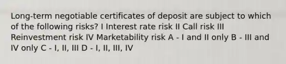 Long-term negotiable certificates of deposit are subject to which of the following risks? I Interest rate risk II Call risk III Reinvestment risk IV Marketability risk A - I and II only B - III and IV only C - I, II, III D - I, II, III, IV