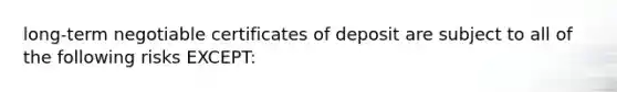 long-term negotiable certificates of deposit are subject to all of the following risks EXCEPT: