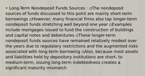 • Long-Term Nondeposit Funds Sources : ▫The nondeposit sources of funds discussed to this point are mainly short-term borrowings ▫However, many financial firms also tap longer-term nondeposit funds stretching well beyond one year ▫Examples include mortgages issued to fund the construction of buildings and capital notes and debentures ▫These longer-term nondeposit funds sources have remained relatively modest over the years due to regulatory restrictions and the augmented risks associated with long-term borrowing ▫Also, because most assets and liabilities held by depository institutions are short- to medium-term, issuing long-term indebtedness creates a significant maturity mismatch