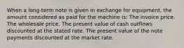 When a long-term note is given in exchange for equipment, the amount considered as paid for the machine is: The invoice price. The wholesale price. The present value of cash outflows discounted at the stated rate. The present value of the note payments discounted at the market rate.