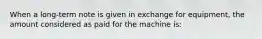 When a long-term note is given in exchange for equipment, the amount considered as paid for the machine is: