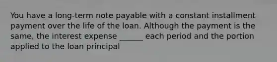 You have a long-term note payable with a constant installment payment over the life of the loan. Although the payment is the same, the interest expense ______ each period and the portion applied to the loan principal