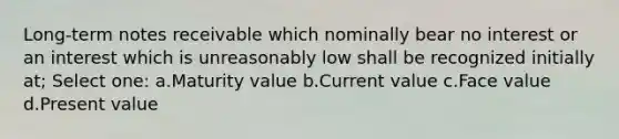 Long-term notes receivable which nominally bear no interest or an interest which is unreasonably low shall be recognized initially at; Select one: a.Maturity value b.Current value c.Face value d.Present value