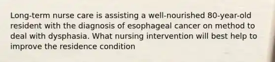 Long-term nurse care is assisting a well-nourished 80-year-old resident with the diagnosis of esophageal cancer on method to deal with dysphasia. What nursing intervention will best help to improve the residence condition