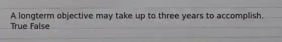 A longterm objective may take up to three years to accomplish. True False