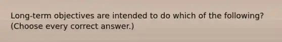 Long-term objectives are intended to do which of the following? (Choose every correct answer.)