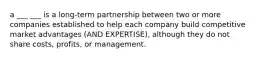 a ___ ___ is a long-term partnership between two or more companies established to help each company build competitive market advantages (AND EXPERTISE), although they do not share costs, profits, or management.