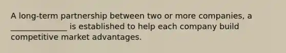 A long-term partnership between two or more companies, a ______________ is established to help each company build competitive market advantages.