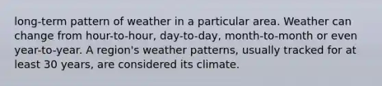 long-term pattern of weather in a particular area. Weather can change from hour-to-hour, day-to-day, month-to-month or even year-to-year. A region's weather patterns, usually tracked for at least 30 years, are considered its climate.