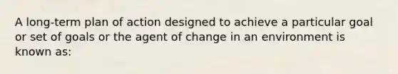 A long-term plan of action designed to achieve a particular goal or set of goals or the agent of change in an environment is known as: