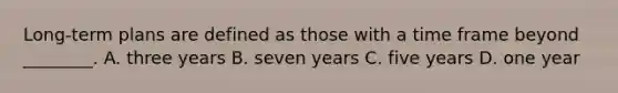 Long-term plans are defined as those with a time frame beyond ________. A. three years B. seven years C. five years D. one year