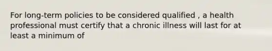 For long-term policies to be considered qualified , a health professional must certify that a chronic illness will last for at least a minimum of