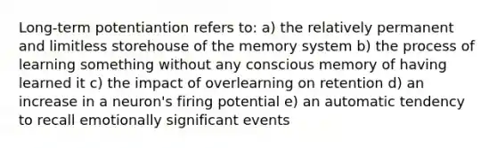 Long-term potentiantion refers to: a) the relatively permanent and limitless storehouse of the memory system b) the process of learning something without any conscious memory of having learned it c) the impact of overlearning on retention d) an increase in a neuron's firing potential e) an automatic tendency to recall emotionally significant events