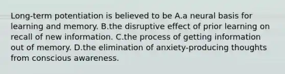 Long-term potentiation is believed to be A.a neural basis for learning and memory. B.the disruptive effect of prior learning on recall of new information. C.the process of getting information out of memory. D.the elimination of anxiety-producing thoughts from conscious awareness.