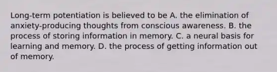 Long-term potentiation is believed to be A. the elimination of anxiety-producing thoughts from conscious awareness. B. the process of storing information in memory. C. a neural basis for learning and memory. D. the process of getting information out of memory.