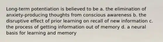 Long-term potentiation is believed to be a. the elimination of anxiety-producing thoughts from conscious awareness b. the disruptive effect of prior learning on recall of new information c. the process of getting information out of memory d. a neural basis for learning and memory