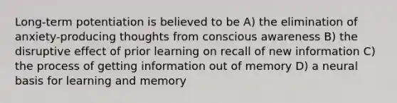 Long-term potentiation is believed to be A) the elimination of anxiety-producing thoughts from conscious awareness B) the disruptive effect of prior learning on recall of new information C) the process of getting information out of memory D) a neural basis for learning and memory