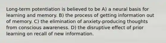 Long-term potentiation is believed to be A) a neural basis for learning and memory. B) the process of getting information out of memory. C) the elimination of anxiety-producing thoughts from conscious awareness. D) the disruptive effect of prior learning on recall of new information.