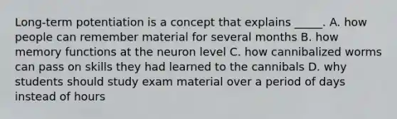 Long-term potentiation is a concept that explains _____. A. how people can remember material for several months B. how memory functions at the neuron level C. how cannibalized worms can pass on skills they had learned to the cannibals D. why students should study exam material over a period of days instead of hours