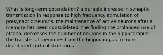 What is long-term potentiation? a durable increase in synaptic transmission in response to high-frequency stimulation of presynaptic neurons. the maintenance of active neurons after a memory has been consolidated. the finding the prolonged use of alcohol decreases the number of neurons in the hippocampus. the transfer of memories from the hippocampus to more distributed cortical structures.