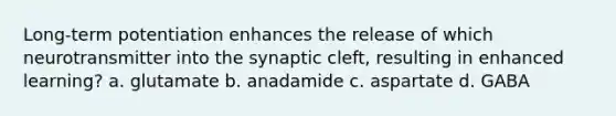 Long-term potentiation enhances the release of which neurotransmitter into the synaptic cleft, resulting in enhanced learning? a. glutamate b. anadamide c. aspartate d. GABA