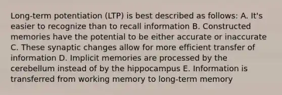 Long-term potentiation (LTP) is best described as follows: A. It's easier to recognize than to recall information B. Constructed memories have the potential to be either accurate or inaccurate C. These synaptic changes allow for more efficient transfer of information D. Implicit memories are processed by the cerebellum instead of by the hippocampus E. Information is transferred from working memory to long-term memory