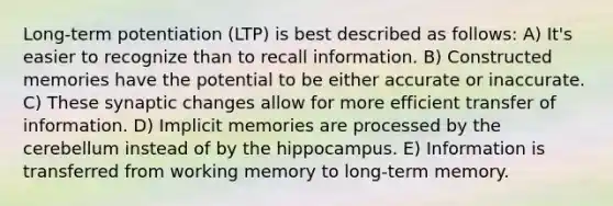 Long-term potentiation (LTP) is best described as follows: A) It's easier to recognize than to recall information. B) Constructed memories have the potential to be either accurate or inaccurate. C) These synaptic changes allow for more efficient transfer of information. D) Implicit memories are processed by the cerebellum instead of by the hippocampus. E) Information is transferred from working memory to long-term memory.