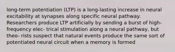 long-term potentiation (LTP) is a long-lasting increase in neural excitability at synapses along specific neural pathway. Researchers produce LTP artificially by sending a burst of high-frequency elec- trical stimulation along a neural pathway, but theo- rists suspect that natural events produce the same sort of potentiated neural circuit when a memory is formed