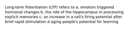 Long-term Potentiation (LTP) refers to a. emotion triggered hormonal changes b. the role of the hippocampus in processing explicit memories c. an increase in a cell's firing potential after brief rapid stimulation d aging people's potential for learning