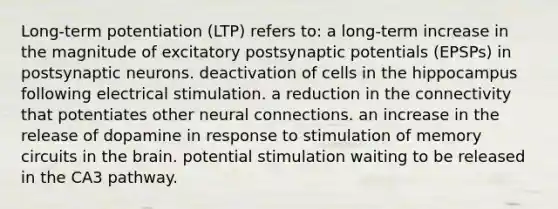 Long-term potentiation (LTP) refers to: a long-term increase in the magnitude of excitatory postsynaptic potentials (EPSPs) in postsynaptic neurons. deactivation of cells in the hippocampus following electrical stimulation. a reduction in the connectivity that potentiates other neural connections. an increase in the release of dopamine in response to stimulation of memory circuits in <a href='https://www.questionai.com/knowledge/kLMtJeqKp6-the-brain' class='anchor-knowledge'>the brain</a>. potential stimulation waiting to be released in the CA3 pathway.