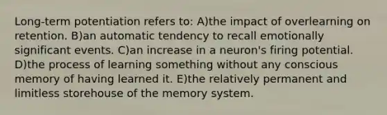 Long-term potentiation refers to: A)the impact of overlearning on retention. B)an automatic tendency to recall emotionally significant events. C)an increase in a neuron's firing potential. D)the process of learning something without any conscious memory of having learned it. E)the relatively permanent and limitless storehouse of the memory system.