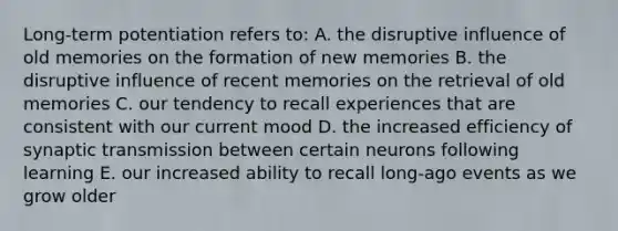 Long-term potentiation refers to: A. the disruptive influence of old memories on the formation of new memories B. the disruptive influence of recent memories on the retrieval of old memories C. our tendency to recall experiences that are consistent with our current mood D. the increased efficiency of synaptic transmission between certain neurons following learning E. our increased ability to recall long-ago events as we grow older