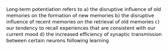 Long-term potentiation refers to a) the disruptive influence of old memories on the formation of new memories b) the disruptive influence of recent memories on the retrieval of old memories c) our tendency to recall experiences that are consistent with our current mood d) the increased efficiency of synaptic transmission between certain neurons following learning