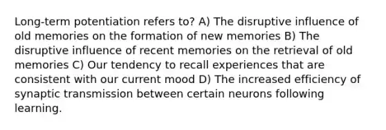 Long-term potentiation refers to? A) The disruptive influence of old memories on the formation of new memories B) The disruptive influence of recent memories on the retrieval of old memories C) Our tendency to recall experiences that are consistent with our current mood D) The increased efficiency of synaptic transmission between certain neurons following learning.