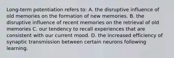 Long-term potentiation refers to: A. the disruptive influence of old memories on the formation of new memories. B. the disruptive influence of recent memories on the retrieval of old memories C. our tendency to recall experiences that are consistent with our current mood. D. the increased efficiency of synaptic transmission between certain neurons following learning.