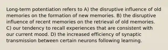 Long-term potentiation refers to A) the disruptive influence of old memories on the formation of new memories. B) the disruptive influence of recent memories on the retrieval of old memories. C) our tendency to recall experiences that are consistent with our current mood. D) the increased efficiency of synaptic transmission between certain neurons following learning.