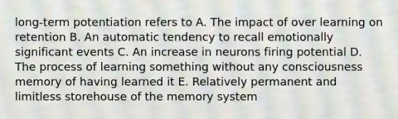 long-term potentiation refers to A. The impact of over learning on retention B. An automatic tendency to recall emotionally significant events C. An increase in neurons firing potential D. The process of learning something without any consciousness memory of having learned it E. Relatively permanent and limitless storehouse of the memory system