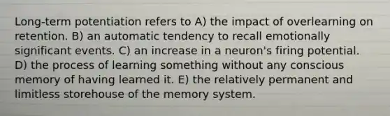 Long-term potentiation refers to A) the impact of overlearning on retention. B) an automatic tendency to recall emotionally significant events. C) an increase in a neuron's firing potential. D) the process of learning something without any conscious memory of having learned it. E) the relatively permanent and limitless storehouse of the memory system.