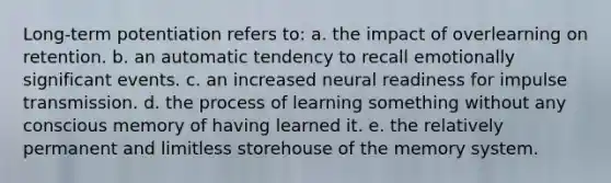 Long-term potentiation refers to: a. the impact of overlearning on retention. b. an automatic tendency to recall emotionally significant events. c. an increased neural readiness for impulse transmission. d. the process of learning something without any conscious memory of having learned it. e. the relatively permanent and limitless storehouse of the memory system.