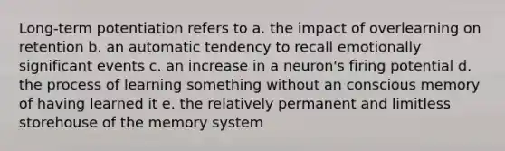 Long-term potentiation refers to a. the impact of overlearning on retention b. an automatic tendency to recall emotionally significant events c. an increase in a neuron's firing potential d. the process of learning something without an conscious memory of having learned it e. the relatively permanent and limitless storehouse of the memory system