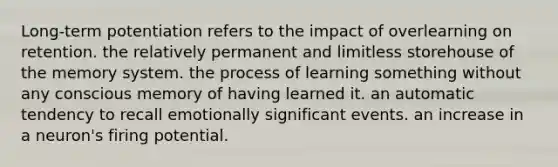 Long-term potentiation refers to the impact of overlearning on retention. the relatively permanent and limitless storehouse of the memory system. the process of learning something without any conscious memory of having learned it. an automatic tendency to recall emotionally significant events. an increase in a neuron's firing potential.