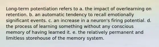 Long-term potentiation refers to a. the impact of overlearning on retention. b. an automatic tendency to recall emotionally significant events. c. an increase in a neuron's firing potential. d. the process of learning something without any conscious memory of having learned it. e. the relatively permanent and limitless storehouse of the memory system.