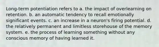 Long-term potentiation refers to a. the impact of overlearning on retention. b. an automatic tendency to recall emotionally significant events. c. an increase in a neuron's firing potential. d. the relatively permanent and limitless storehouse of the memory system. e. the process of learning something without any conscious memory of having learned it.