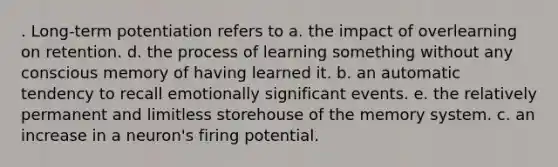 . Long-term potentiation refers to a. the impact of overlearning on retention. d. the process of learning something without any conscious memory of having learned it. b. an automatic tendency to recall emotionally significant events. e. the relatively permanent and limitless storehouse of the memory system. c. an increase in a neuron's firing potential.