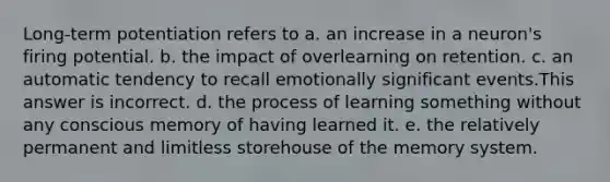 Long-term potentiation refers to a. an increase in a neuron's firing potential. b. the impact of overlearning on retention. c. an automatic tendency to recall emotionally significant events.This answer is incorrect. d. the process of learning something without any conscious memory of having learned it. e. the relatively permanent and limitless storehouse of the memory system.