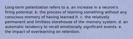 Long-term potentiation refers to a. an increase in a neuron's firing potential. b. the process of learning something without any conscious memory of having learned it. c. the relatively permanent and limitless storehouse of the memory system. d. an automatic tendency to recall emotionally significant events. e. the impact of overlearning on retention.