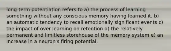 long-term potentiation refers to a) the process of learning something without any conscious memory having learned it. b) an automatic tendency to recall emotionally significant events c) the impact of over learning on retention d) the relatively permanent and limitless storehouse of the memory system e) an increase in a neuron's firing potential.