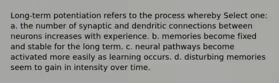 Long-term potentiation refers to the process whereby Select one: a. the number of synaptic and dendritic connections between neurons increases with experience. b. memories become fixed and stable for the long term. c. neural pathways become activated more easily as learning occurs. d. disturbing memories seem to gain in intensity over time.